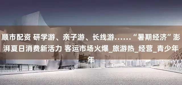 顺市配资 研学游、亲子游、长线游……“暑期经济”澎湃夏日消费新活力 客运市场火爆_旅游热_经营_青少年