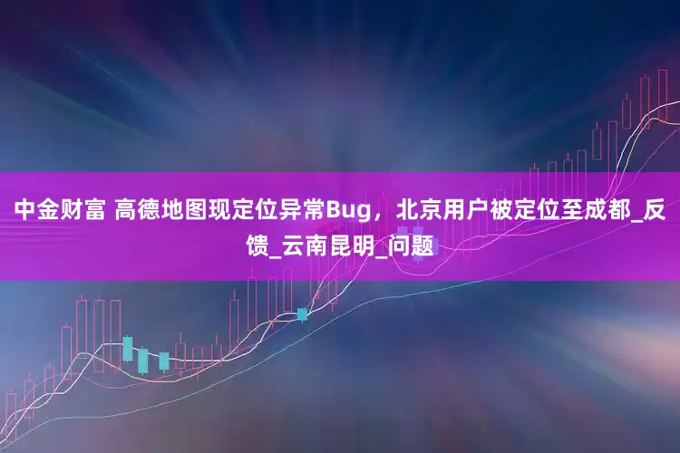 中金财富 高德地图现定位异常Bug，北京用户被定位至成都_反馈_云南昆明_问题