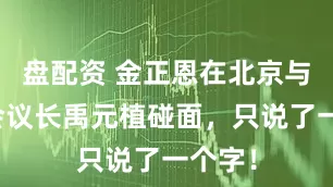盘配资 金正恩在北京与韩国会议长禹元植碰面，只说了一个字！