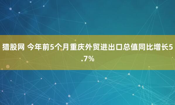 猎股网 今年前5个月重庆外贸进出口总值同比增长5.7%