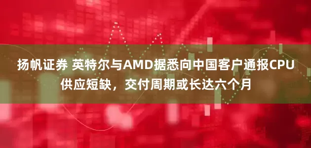扬帆证券 英特尔与AMD据悉向中国客户通报CPU供应短缺，交付周期或长达六个月