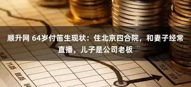 顺升网 64岁付笛生现状：住北京四合院，和妻子经常直播，儿子是公司老板